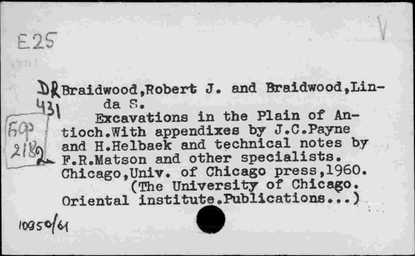 ﻿^ftBraidwood»Kober* J« 8111(1 Br aidwood, Lin-Ul »	da S.
~ ' : * Excavations in the Plain of An-
й5 tioch.With appendixes by J.C.Payne and H.Helbaek and technical notes by F.R.Matson and other specialists. Chicago,Univ, of Chicago press,I960.
(The University of Chicago.
Oriental institute.Publications...)